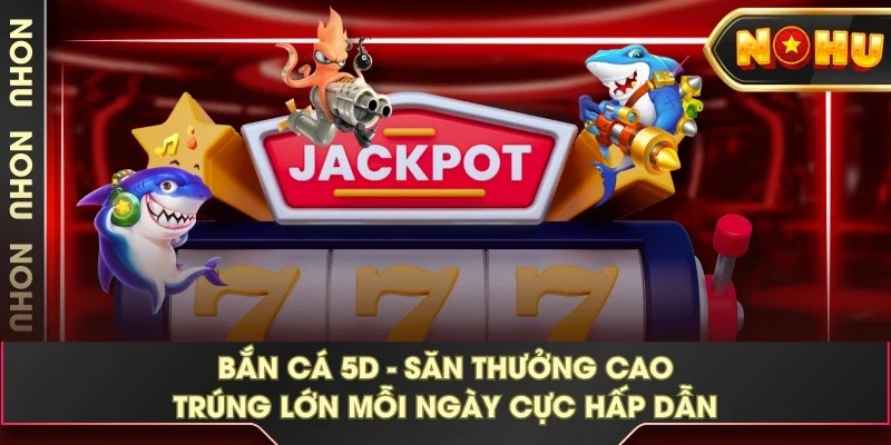 Bắn Cá 5D - Săn Thưởng Cao Trúng Lớn Mỗi Ngày Cực Hấp Dẫn
