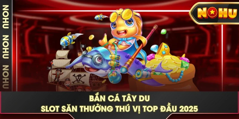 Bắn Cá Tây Du - Slot Săn Thưởng Thú Vị Top Đầu 2025 