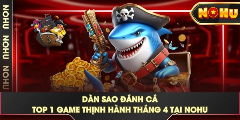 Dàn Sao Đánh Cá - TOP 1 Game Thịnh Hành Tháng 4 Tại NOHU